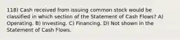 118) Cash received from issuing common stock would be classified in which section of the Statement of Cash Flows? A) Operating. B) Investing. C) Financing. D) Not shown in the Statement of Cash Flows.