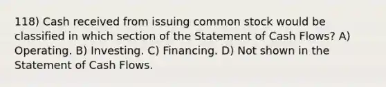 118) Cash received from issuing common stock would be classified in which section of the Statement of Cash Flows? A) Operating. B) Investing. C) Financing. D) Not shown in the Statement of Cash Flows.