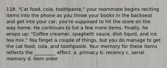 118. "Cat food, cola, toothpaste," your roommate begins reciting items into the phone as you throw your books in the backseat and get into your car; you're supposed to hit the store on the way home. He continues to list a few more items. Finally, he wraps up: "Coffee creamer, spaghetti sauce, dish liquid, and ice tea mix." You forget a couple of things, but you do manage to get the cat food, cola, and toothpaste. Your memory for these items reflects the _________ effect. a. primacy b. recency c. serial memory d. item order