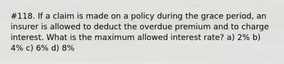 #118. If a claim is made on a policy during the grace period, an insurer is allowed to deduct the overdue premium and to charge interest. What is the maximum allowed interest rate? a) 2% b) 4% c) 6% d) 8%