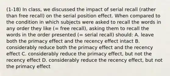 (1-18) In class, we discussed the impact of serial recall (rather than free recall) on the serial position effect. When compared to the condition in which subjects were asked to recall the words in any order they like (= free recall), asking them to recall the words in the order presented (= serial recall) should: A. leave both the primacy effect and the recency effect intact B. considerably reduce both the primacy effect and the recency effect C. considerably reduce the primacy effect, but not the recency effect D. considerably reduce the recency effect, but not the primacy effect