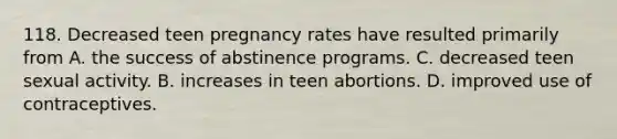 118. Decreased teen pregnancy rates have resulted primarily from A. the success of abstinence programs. C. decreased teen sexual activity. B. increases in teen abortions. D. improved use of contraceptives.