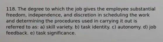 118. The degree to which the job gives the employee substantial freedom, independence, and discretion in scheduling the work and determining the procedures used in carrying it out is referred to as: a) skill variety. b) task identity. c) autonomy. d) job feedback. e) task significance.