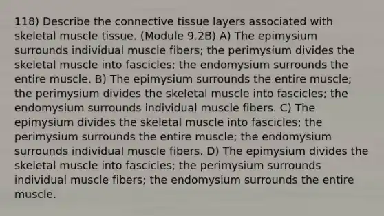 118) Describe the <a href='https://www.questionai.com/knowledge/kYDr0DHyc8-connective-tissue' class='anchor-knowledge'>connective tissue</a> layers associated with skeletal <a href='https://www.questionai.com/knowledge/kMDq0yZc0j-muscle-tissue' class='anchor-knowledge'>muscle tissue</a>. (Module 9.2B) A) The epimysium surrounds individual muscle fibers; the perimysium divides the skeletal muscle into fascicles; the endomysium surrounds the entire muscle. B) The epimysium surrounds the entire muscle; the perimysium divides the skeletal muscle into fascicles; the endomysium surrounds individual muscle fibers. C) The epimysium divides the skeletal muscle into fascicles; the perimysium surrounds the entire muscle; the endomysium surrounds individual muscle fibers. D) The epimysium divides the skeletal muscle into fascicles; the perimysium surrounds individual muscle fibers; the endomysium surrounds the entire muscle.