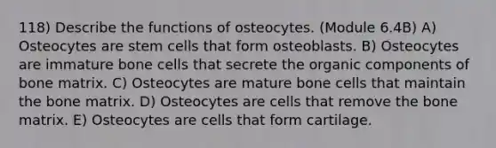 118) Describe the functions of osteocytes. (Module 6.4B) A) Osteocytes are stem cells that form osteoblasts. B) Osteocytes are immature bone cells that secrete the organic components of bone matrix. C) Osteocytes are mature bone cells that maintain the bone matrix. D) Osteocytes are cells that remove the bone matrix. E) Osteocytes are cells that form cartilage.