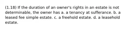 (1.18) If the duration of an owner's rights in an estate is not determinable, the owner has a. a tenancy at sufferance. b. a leased fee simple estate. c. a freehold estate. d. a leasehold estate.