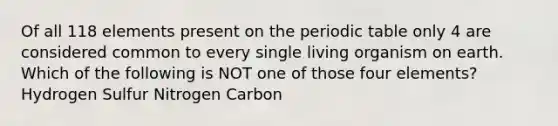 Of all 118 elements present on the periodic table only 4 are considered common to every single living organism on earth. Which of the following is NOT one of those four elements? Hydrogen Sulfur Nitrogen Carbon