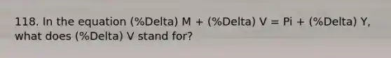 118. In the equation (%Delta) M + (%Delta) V = Pi + (%Delta) Y, what does (%Delta) V stand for?