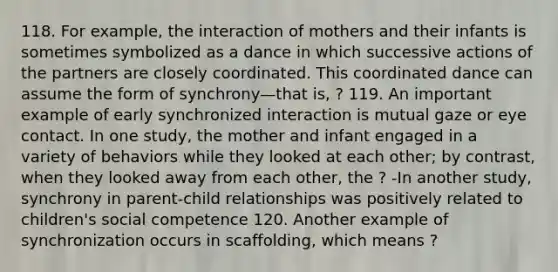 118. For example, the interaction of mothers and their infants is sometimes symbolized as a dance in which successive actions of the partners are closely coordinated. This coordinated dance can assume the form of synchrony—that is, ? 119. An important example of early synchronized interaction is mutual gaze or eye contact. In one study, the mother and infant engaged in a variety of behaviors while they looked at each other; by contrast, when they looked away from each other, the ? -In another study, synchrony in parent-child relationships was positively related to children's social competence 120. Another example of synchronization occurs in scaffolding, which means ?