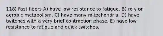 118) Fast fibers A) have low resistance to fatigue. B) rely on aerobic metabolism. C) have many mitochondria. D) have twitches with a very brief contraction phase. E) have low resistance to fatigue and quick twitches.