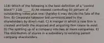 118) Which of the following is the best definition of a "control block"? 118) _____ A) An interest controlling 50 percent of outstanding votes plus one; thereby it may decide the fate of the firm. B) Corporate takeover bid communicated to the shareholders by direct mail. C) A merger in which a new firm is created and both the acquired and acquiring firm cease to exist. D) The splitting up of a company into two or more companies. E) The distribution of shares in a subsidiary to existing parent company shareholders.