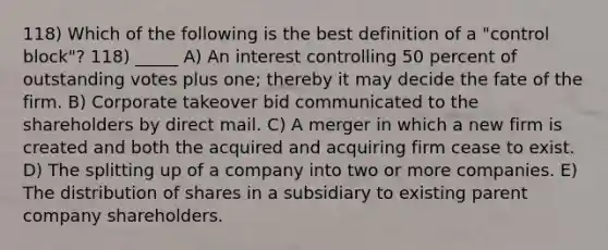 118) Which of the following is the best definition of a "control block"? 118) _____ A) An interest controlling 50 percent of outstanding votes plus one; thereby it may decide the fate of the firm. B) Corporate takeover bid communicated to the shareholders by direct mail. C) A merger in which a new firm is created and both the acquired and acquiring firm cease to exist. D) The splitting up of a company into two or more companies. E) The distribution of shares in a subsidiary to existing parent company shareholders.