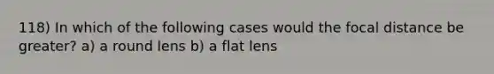 118) In which of the following cases would the focal distance be greater? a) a round lens b) a flat lens