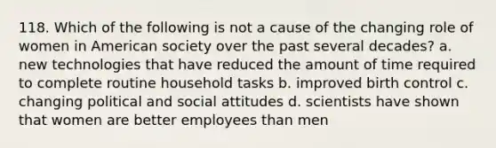 118. Which of the following is not a cause of the changing role of women in American society over the past several decades? a. new technologies that have reduced the amount of time required to complete routine household tasks b. improved birth control c. changing political and social attitudes d. scientists have shown that women are better employees than men