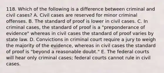 118. Which of the following is a difference between criminal and civil cases? A. Civil cases are reserved for minor criminal offenses. B. The standard of proof is lower in civil cases. C. In criminal cases, the standard of proof is a "preponderance of evidence" whereas in civil cases the standard of proof varies by state law. D. Convictions in criminal court require a jury to weigh the majority of the evidence, whereas in civil cases the standard of proof is "beyond a reasonable doubt." E. The federal courts will hear only criminal cases; federal courts cannot rule in civil cases.