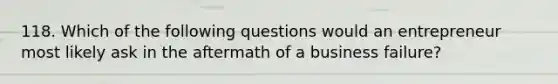 118. Which of the following questions would an entrepreneur most likely ask in the aftermath of a business failure?