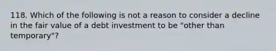 118. Which of the following is not a reason to consider a decline in the fair value of a debt investment to be "other than temporary"?