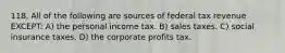 118. All of the following are sources of federal tax revenue EXCEPT: A) the personal income tax. B) sales taxes. C) social insurance taxes. D) the corporate profits tax.