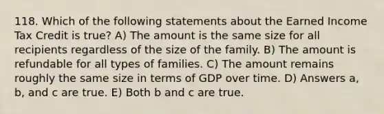 118. Which of the following statements about the Earned Income Tax Credit is true? A) The amount is the same size for all recipients regardless of the size of the family. B) The amount is refundable for all types of families. C) The amount remains roughly the same size in terms of GDP over time. D) Answers a, b, and c are true. E) Both b and c are true.