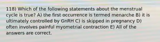 118) Which of the following statements about the menstrual cycle is true? A) the first occurrence is termed menarche B) it is ultimately controlled by GnRH C) is skipped in pregnancy D) often involves painful myometrial contraction E) All of the answers are correct.