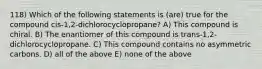 118) Which of the following statements is (are) true for the compound cis-1,2-dichlorocyclopropane? A) This compound is chiral. B) The enantiomer of this compound is trans-1,2-dichlorocyclopropane. C) This compound contains no asymmetric carbons. D) all of the above E) none of the above