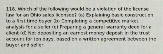 118. Which of the following would be a violation of the license law for an Ohio sales licensee? (a) Explaining basic construction to a first time buyer (b) Completing a competitive market analysis for a seller (c) Preparing a general warranty deed for a client (d) Not depositing an earnest money deposit in the trust account for ten days, based on a written agreement between the buyer and seller