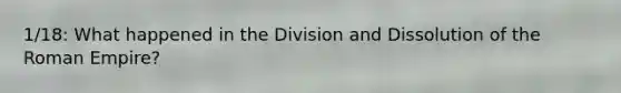 1/18: What happened in the Division and Dissolution of the Roman Empire?