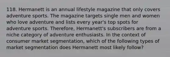 118. Hermanett is an annual lifestyle magazine that only covers adventure sports. The magazine targets single men and women who love adventure and lists every year's top spots for adventure sports. Therefore, Hermanett's subscribers are from a niche category of adventure enthusiasts. In the context of consumer market segmentation, which of the following types of market segmentation does Hermanett most likely follow?