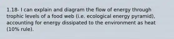 1.18- I can explain and diagram the flow of energy through trophic levels of a food web (i.e. ecological energy pyramid), accounting for energy dissipated to the environment as heat (10% rule).