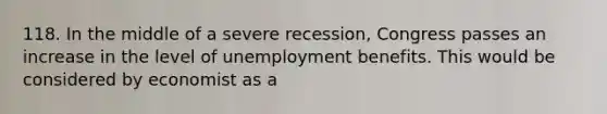 118. In the middle of a severe recession, Congress passes an increase in the level of unemployment benefits. This would be considered by economist as a