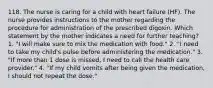 118. The nurse is caring for a child with heart failure (HF). The nurse provides instructions to the mother regarding the procedure for administration of the prescribed digoxin. Which statement by the mother indicates a need for further teaching? 1. "I will make sure to mix the medication with food." 2. "I need to take my child's pulse before administering the medication." 3. "If more than 1 dose is missed, I need to call the health care provider." 4. "If my child vomits after being given the medication, I should not repeat the dose."