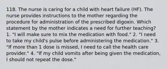 118. The nurse is caring for a child with heart failure (HF). The nurse provides instructions to the mother regarding the procedure for administration of the prescribed digoxin. Which statement by the mother indicates a need for further teaching? 1. "I will make sure to mix the medication with food." 2. "I need to take my child's pulse before administering the medication." 3. "If more than 1 dose is missed, I need to call the health care provider." 4. "If my child vomits after being given the medication, I should not repeat the dose."