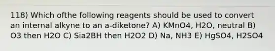 118) Which ofthe following reagents should be used to convert an internal alkyne to an a-diketone? A) KMnO4, H2O, neutral B) O3 then H2O C) Sia2BH then H2O2 D) Na, NH3 E) HgSO4, H2SO4