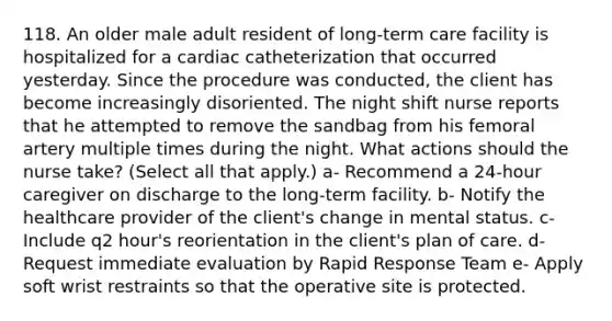 118. An older male adult resident of long-term care facility is hospitalized for a cardiac catheterization that occurred yesterday. Since the procedure was conducted, the client has become increasingly disoriented. The night shift nurse reports that he attempted to remove the sandbag from his femoral artery multiple times during the night. What actions should the nurse take? (Select all that apply.) a- Recommend a 24-hour caregiver on discharge to the long-term facility. b- Notify the healthcare provider of the client's change in mental status. c- Include q2 hour's reorientation in the client's plan of care. d- Request immediate evaluation by Rapid Response Team e- Apply soft wrist restraints so that the operative site is protected.