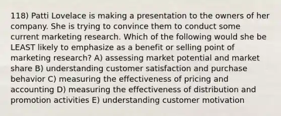 118) Patti Lovelace is making a presentation to the owners of her company. She is trying to convince them to conduct some current marketing research. Which of the following would she be LEAST likely to emphasize as a benefit or selling point of marketing research? A) assessing market potential and market share B) understanding customer satisfaction and purchase behavior C) measuring the effectiveness of pricing and accounting D) measuring the effectiveness of distribution and promotion activities E) understanding customer motivation