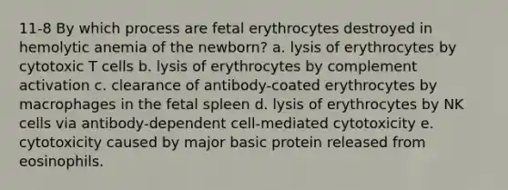 11-8 By which process are fetal erythrocytes destroyed in hemolytic anemia of the newborn? a. lysis of erythrocytes by cytotoxic T cells b. lysis of erythrocytes by complement activation c. clearance of antibody-coated erythrocytes by macrophages in the fetal spleen d. lysis of erythrocytes by NK cells via antibody-dependent cell-mediated cytotoxicity e. cytotoxicity caused by major basic protein released from eosinophils.