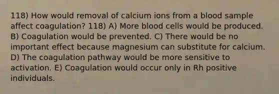 118) How would removal of calcium ions from a blood sample affect coagulation? 118) A) More blood cells would be produced. B) Coagulation would be prevented. C) There would be no important effect because magnesium can substitute for calcium. D) The coagulation pathway would be more sensitive to activation. E) Coagulation would occur only in Rh positive individuals.