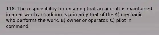 118. The responsibility for ensuring that an aircraft is maintained in an airworthy condition is primarily that of the A) mechanic who performs the work. B) owner or operator. C) pilot in command.