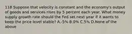 118 Suppose that velocity is constant and the economy's output of goods and services rises by 5 percent each year. What money supply growth rate should the Fed set next year if it wants to keep the price level stable? A.-5% B.0% C.5% D.None of the above