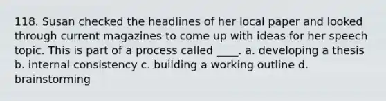 118. Susan checked the headlines of her local paper and looked through current magazines to come up with ideas for her speech topic. This is part of a process called ____. a. developing a thesis b. internal consistency c. building a working outline d. brainstorming