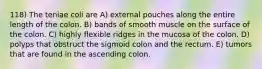 118) The teniae coli are A) external pouches along the entire length of the colon. B) bands of smooth muscle on the surface of the colon. C) highly flexible ridges in the mucosa of the colon. D) polyps that obstruct the sigmoid colon and the rectum. E) tumors that are found in the ascending colon.