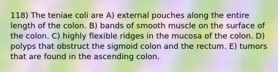 118) The teniae coli are A) external pouches along the entire length of the colon. B) bands of smooth muscle on the surface of the colon. C) highly flexible ridges in the mucosa of the colon. D) polyps that obstruct the sigmoid colon and the rectum. E) tumors that are found in the ascending colon.