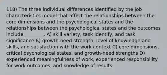 118) The three individual differences identified by the job characteristics model that affect the relationships between the core dimensions and the psychological states and the relationships between the psychological states and the outcomes include ________. A) skill variety, task identify, and task significance B) growth-need strength, level of knowledge and skills, and satisfaction with the work context C) core dimensions, critical psychological states, and growth-need strengths D) experienced meaningfulness of work, experienced responsibility for work outcomes, and knowledge of results