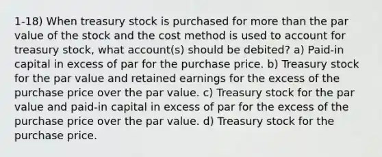 1-18) When treasury stock is purchased for more than the par value of the stock and the cost method is used to account for treasury stock, what account(s) should be debited? a) Paid-in capital in excess of par for the purchase price. b) Treasury stock for the par value and retained earnings for the excess of the purchase price over the par value. c) Treasury stock for the par value and paid-in capital in excess of par for the excess of the purchase price over the par value. d) Treasury stock for the purchase price.