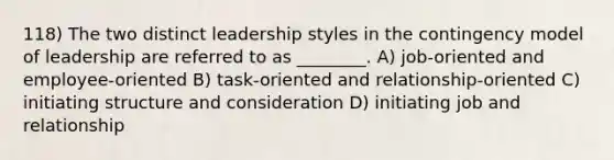 118) The two distinct leadership styles in the contingency model of leadership are referred to as ________. A) job-oriented and employee-oriented B) task-oriented and relationship-oriented C) initiating structure and consideration D) initiating job and relationship