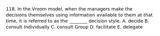 118. In the Vroom model, when the managers make the decisions themselves using information available to them at that time, it is referred to as the ________ decision style. A. decide B. consult Individually C. consult Group D. facilitate E. delegate