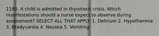 1180. A child is admitted in thyrotoxic crisis. Which manifestations should a nurse expect to observe during assessment? SELECT ALL THAT APPLY. 1. Delirium 2. Hypothermia 3. Bradycardia 4. Nausea 5. Vomiting