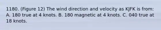 1180. (Figure 12) The wind direction and velocity as KJFK is from: A. 180 true at 4 knots. B. 180 magnetic at 4 knots. C. 040 true at 18 knots.