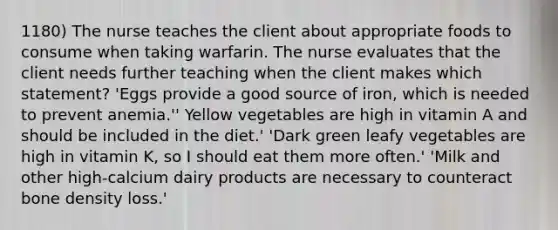 1180) The nurse teaches the client about appropriate foods to consume when taking warfarin. The nurse evaluates that the client needs further teaching when the client makes which statement? 'Eggs provide a good source of iron, which is needed to prevent anemia.'' Yellow vegetables are high in vitamin A and should be included in the diet.' 'Dark green leafy vegetables are high in vitamin K, so I should eat them more often.' 'Milk and other high-calcium dairy products are necessary to counteract bone density loss.'