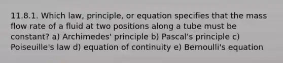 11.8.1. Which law, principle, or equation specifies that the mass flow rate of a fluid at two positions along a tube must be constant? a) Archimedes' principle b) Pascal's principle c) Poiseuille's law d) equation of continuity e) Bernoulli's equation